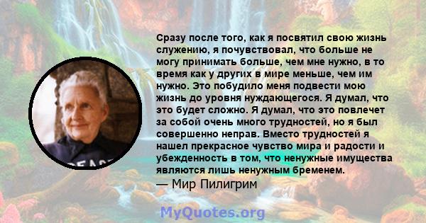 Сразу после того, как я посвятил свою жизнь служению, я почувствовал, что больше не могу принимать больше, чем мне нужно, в то время как у других в мире меньше, чем им нужно. Это побудило меня подвести мою жизнь до