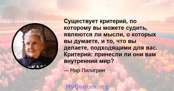 Существует критерий, по которому вы можете судить, являются ли мысли, о которых вы думаете, и то, что вы делаете, подходящими для вас. Критерий: принесли ли они вам внутренний мир?