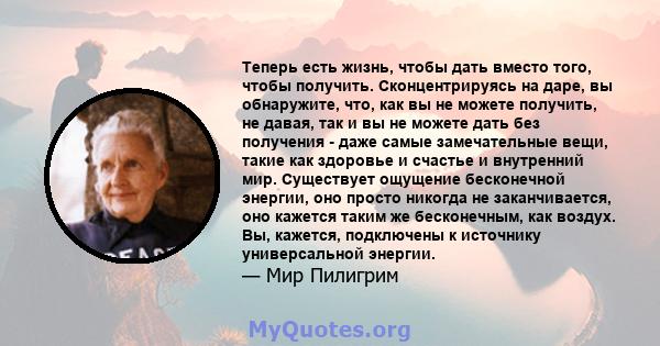 Теперь есть жизнь, чтобы дать вместо того, чтобы получить. Сконцентрируясь на даре, вы обнаружите, что, как вы не можете получить, не давая, так и вы не можете дать без получения - даже самые замечательные вещи, такие