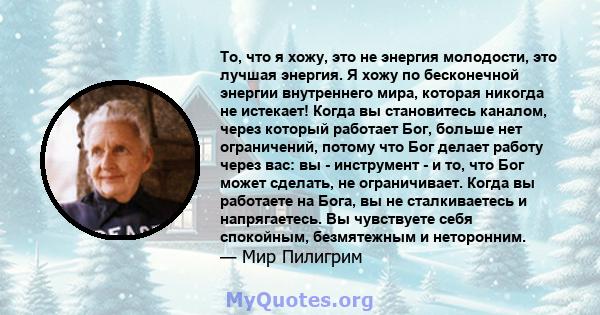 То, что я хожу, это не энергия молодости, это лучшая энергия. Я хожу по бесконечной энергии внутреннего мира, которая никогда не истекает! Когда вы становитесь каналом, через который работает Бог, больше нет