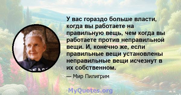 У вас гораздо больше власти, когда вы работаете на правильную вещь, чем когда вы работаете против неправильной вещи. И, конечно же, если правильные вещи установлены неправильные вещи исчезнут в их собственном.