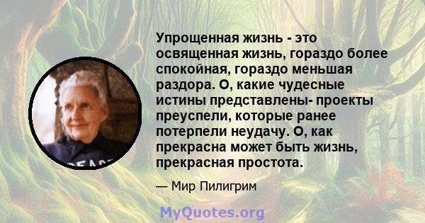 Упрощенная жизнь - это освященная жизнь, гораздо более спокойная, гораздо меньшая раздора. О, какие чудесные истины представлены- проекты преуспели, которые ранее потерпели неудачу. О, как прекрасна может быть жизнь,