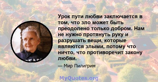 Урок пути любви заключается в том, что зло может быть преодолено только добром. Нам не нужно протянуть руку и разрушать вещи, которые являются злыми, потому что ничто, что противоречит закону любви.