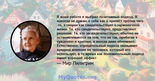 В моей работе я выбрал позитивный подход. Я никогда не думаю о себе как о протест против чего -то, а скорее как свидетельствует о гармоничной жизни. Те, кто свидетельствуют, представляют решения. Те, кто