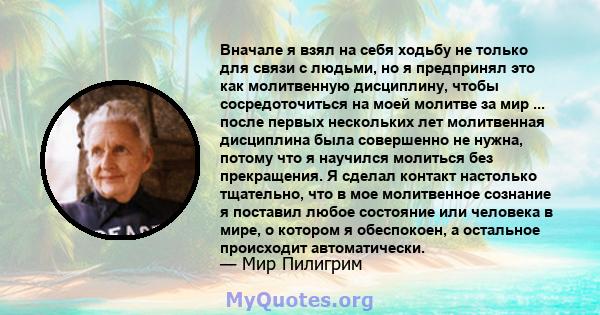 Вначале я взял на себя ходьбу не только для связи с людьми, но я предпринял это как молитвенную дисциплину, чтобы сосредоточиться на моей молитве за мир ... после первых нескольких лет молитвенная дисциплина была