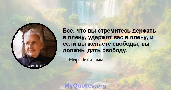 Все, что вы стремитесь держать в плену, удержит вас в плену, и если вы желаете свободы, вы должны дать свободу.