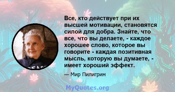 Все, кто действует при их высшей мотивации, становятся силой для добра. Знайте, что все, что вы делаете, - каждое хорошее слово, которое вы говорите - каждая позитивная мысль, которую вы думаете, - имеет хороший эффект.