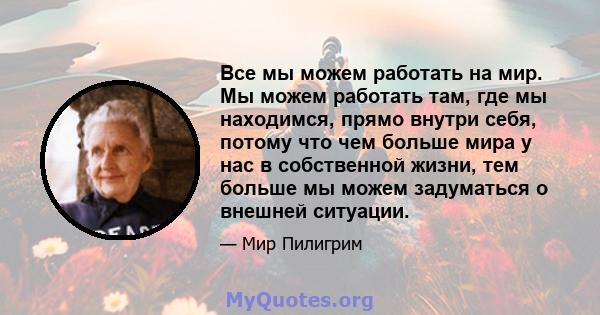 Все мы можем работать на мир. Мы можем работать там, где мы находимся, прямо внутри себя, потому что чем больше мира у нас в собственной жизни, тем больше мы можем задуматься о внешней ситуации.