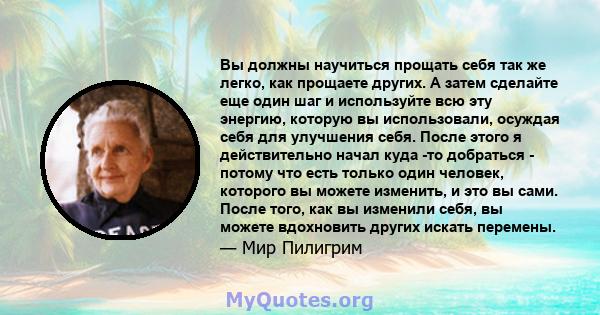 Вы должны научиться прощать себя так же легко, как прощаете других. А затем сделайте еще один шаг и используйте всю эту энергию, которую вы использовали, осуждая себя для улучшения себя. После этого я действительно