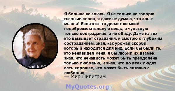 Я больше не злюсь. Я не только не говорю гневные слова, я даже не думаю, что злые мысли! Если кто -то делает со мной недоброжелательную вещь, я чувствую только сострадание, а не обиду. Даже на тех, кто вызывает