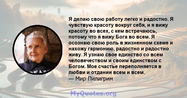 Я делаю свою работу легко и радостно. Я чувствую красоту вокруг себя, и я вижу красоту во всех, с кем встречаюсь, потому что я вижу Бога во всем. Я осознаю свою роль в жизненном схеме и нахожу гармонию, радостно и