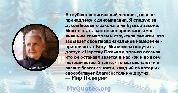 Я глубоко религиозный человек, но я не принадлежу к деноминации. Я следую за духом Божьего закона, а не буквой закона. Можно стать настолько привязанным к внешним символам и структуре религии, что забывает свое