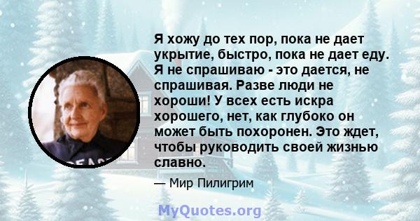 Я хожу до тех пор, пока не дает укрытие, быстро, пока не дает еду. Я не спрашиваю - это дается, не спрашивая. Разве люди не хороши! У всех есть искра хорошего, нет, как глубоко он может быть похоронен. Это ждет, чтобы