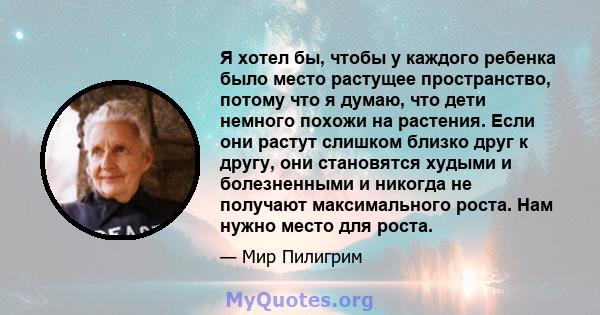 Я хотел бы, чтобы у каждого ребенка было место растущее пространство, потому что я думаю, что дети немного похожи на растения. Если они растут слишком близко друг к другу, они становятся худыми и болезненными и никогда