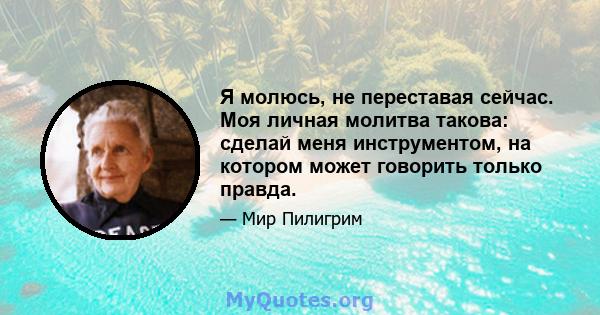 Я молюсь, не переставая сейчас. Моя личная молитва такова: сделай меня инструментом, на котором может говорить только правда.