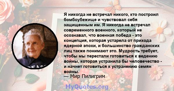 Я никогда не встречал никого, кто построил бомбоубежище и чувствовал себя защищенным им. Я никогда не встречал современного военного, который не осознавал, что военная победа - это концепция, которая устарела от прихода 