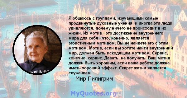 Я общаюсь с группами, изучающими самые продвинутые духовные учения, и иногда эти люди удивляются, почему ничего не происходит в их жизни. Их мотив - это достижение внутреннего мира для себя - что, конечно, является