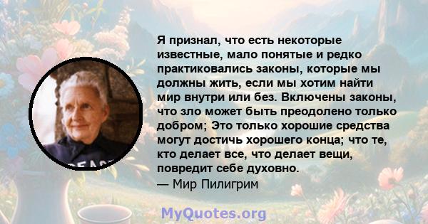 Я признал, что есть некоторые известные, мало понятые и редко практиковались законы, которые мы должны жить, если мы хотим найти мир внутри или без. Включены законы, что зло может быть преодолено только добром; Это