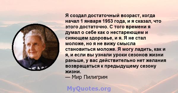 Я создал достаточный возраст, когда начал 1 января 1953 года, и я сказал, что этого достаточно. С того времени я думал о себе как о нестареющем и сияющем здоровье, и я. Я не стал моложе, но я не вижу смысла становиться