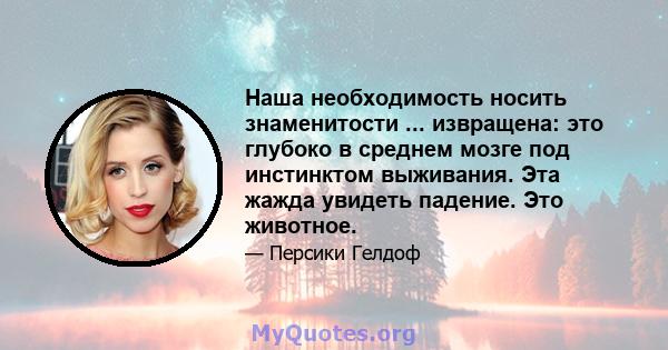 Наша необходимость носить знаменитости ... извращена: это глубоко в среднем мозге под инстинктом выживания. Эта жажда увидеть падение. Это животное.