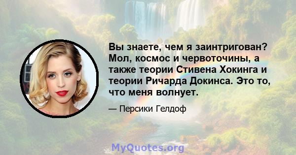 Вы знаете, чем я заинтригован? Мол, космос и червоточины, а также теории Стивена Хокинга и теории Ричарда Докинса. Это то, что меня волнует.