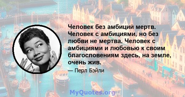 Человек без амбиций мертв. Человек с амбициями, но без любви не мертва. Человек с амбициями и любовью к своим благословениям здесь, на земле, очень жив.