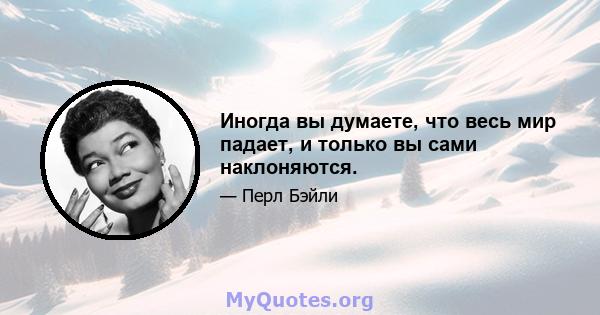 Иногда вы думаете, что весь мир падает, и только вы сами наклоняются.