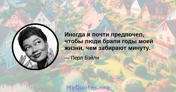 Иногда я почти предпочел, чтобы люди брали годы моей жизни, чем забирают минуту.