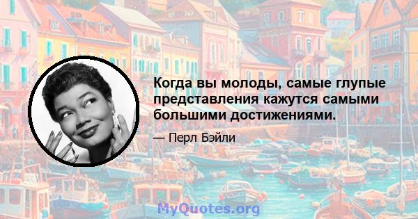 Когда вы молоды, самые глупые представления кажутся самыми большими достижениями.