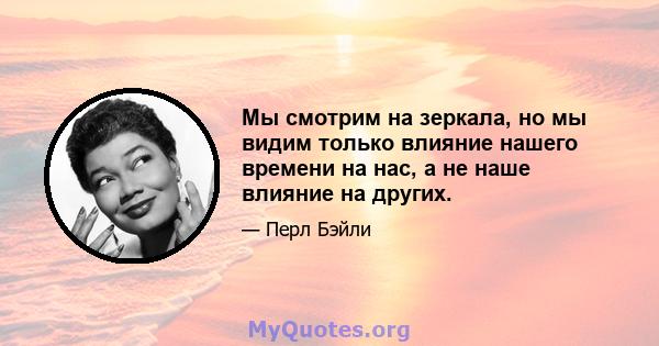 Мы смотрим на зеркала, но мы видим только влияние нашего времени на нас, а не наше влияние на других.