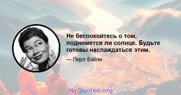 Не беспокойтесь о том, поднимется ли солнце. Будьте готовы наслаждаться этим.