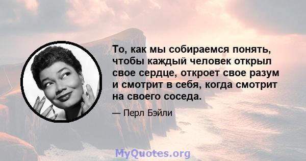 То, как мы собираемся понять, чтобы каждый человек открыл свое сердце, откроет свое разум и смотрит в себя, когда смотрит на своего соседа.