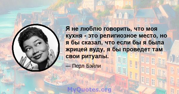 Я не люблю говорить, что моя кухня - это религиозное место, но я бы сказал, что если бы я была жрицей вуду, я бы проведет там свои ритуалы.