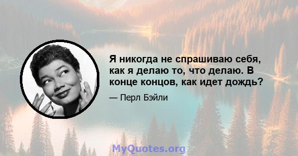 Я никогда не спрашиваю себя, как я делаю то, что делаю. В конце концов, как идет дождь?