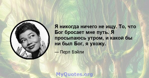 Я никогда ничего не ищу. То, что Бог бросает мне путь. Я просыпаюсь утром, и какой бы ни был Бог, я ухожу.