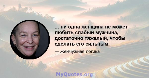 ... ни одна женщина не может любить слабый мужчина, достаточно тяжелый, чтобы сделать его сильным.