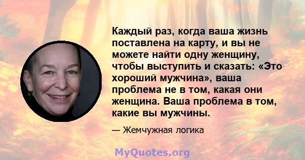 Каждый раз, когда ваша жизнь поставлена ​​на карту, и вы не можете найти одну женщину, чтобы выступить и сказать: «Это хороший мужчина», ваша проблема не в том, какая они женщина. Ваша проблема в том, какие вы мужчины.