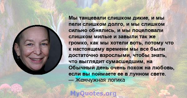 Мы танцевали слишком дикие, и мы пели слишком долго, и мы слишком сильно обнялись, и мы поцеловали слишком милые и завыли так же громко, как мы хотели воть, потому что к настоящему времени мы все были достаточно