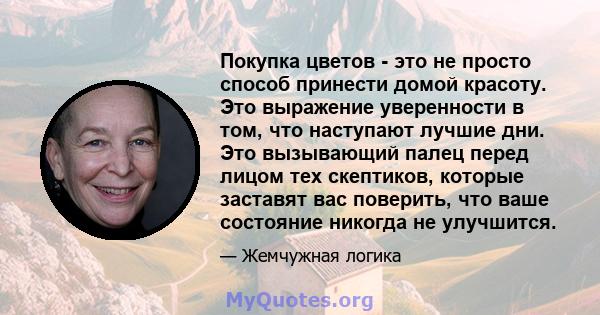 Покупка цветов - это не просто способ принести домой красоту. Это выражение уверенности в том, что наступают лучшие дни. Это вызывающий палец перед лицом тех скептиков, которые заставят вас поверить, что ваше состояние