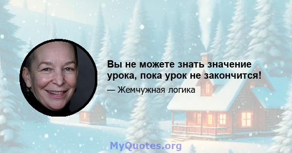 Вы не можете знать значение урока, пока урок не закончится!