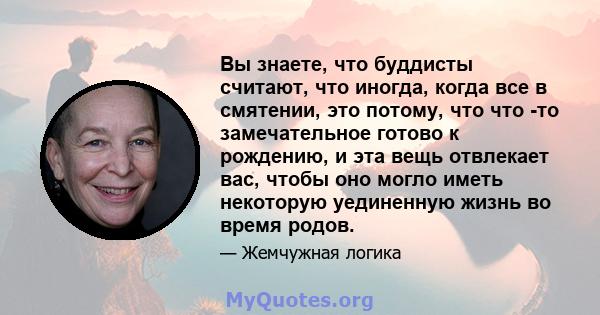 Вы знаете, что буддисты считают, что иногда, когда все в смятении, это потому, что что -то замечательное готово к рождению, и эта вещь отвлекает вас, чтобы оно могло иметь некоторую уединенную жизнь во время родов.