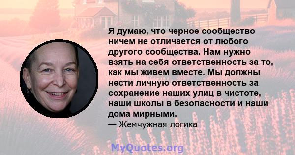 Я думаю, что черное сообщество ничем не отличается от любого другого сообщества. Нам нужно взять на себя ответственность за то, как мы живем вместе. Мы должны нести личную ответственность за сохранение наших улиц в