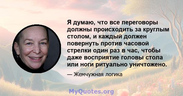 Я думаю, что все переговоры должны происходить за круглым столом, и каждый должен повернуть против часовой стрелки один раз в час, чтобы даже восприятие головы стола или ноги ритуально уничтожено.