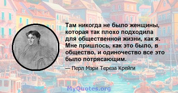 Там никогда не было женщины, которая так плохо подходила для общественной жизни, как я. Мне пришлось, как это было, в общество, и одиночество все это было потрясающим.