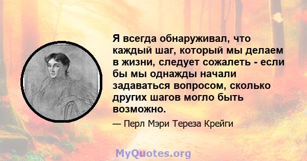 Я всегда обнаруживал, что каждый шаг, который мы делаем в жизни, следует сожалеть - если бы мы однажды начали задаваться вопросом, сколько других шагов могло быть возможно.