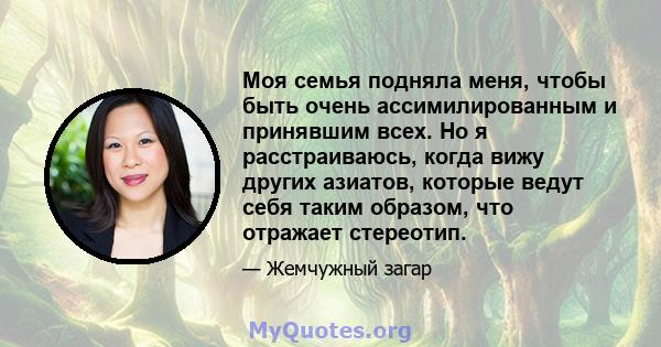 Моя семья подняла меня, чтобы быть очень ассимилированным и принявшим всех. Но я расстраиваюсь, когда вижу других азиатов, которые ведут себя таким образом, что отражает стереотип.