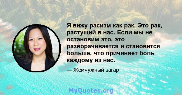 Я вижу расизм как рак. Это рак, растущий в нас. Если мы не остановим это, это разворачивается и становится больше, что причиняет боль каждому из нас.