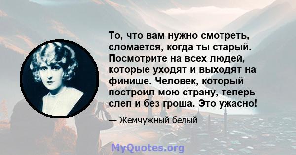 То, что вам нужно смотреть, сломается, когда ты старый. Посмотрите на всех людей, которые уходят и выходят на финише. Человек, который построил мою страну, теперь слеп и без гроша. Это ужасно!