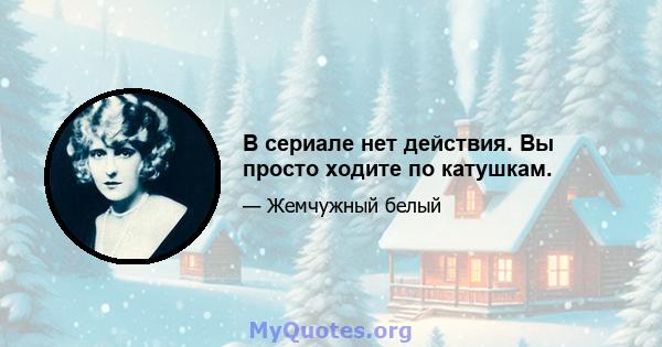 В сериале нет действия. Вы просто ходите по катушкам.