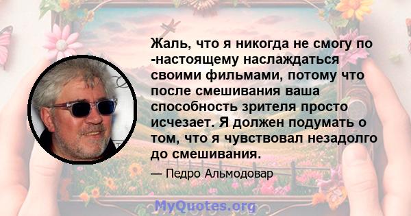 Жаль, что я никогда не смогу по -настоящему наслаждаться своими фильмами, потому что после смешивания ваша способность зрителя просто исчезает. Я должен подумать о том, что я чувствовал незадолго до смешивания.